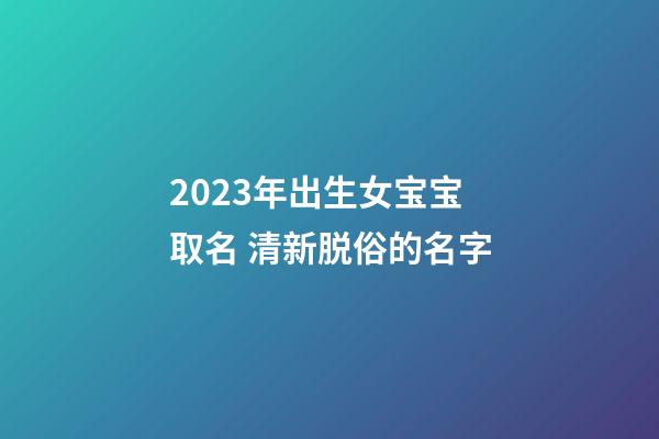 2023年出生女宝宝取名 清新脱俗的名字